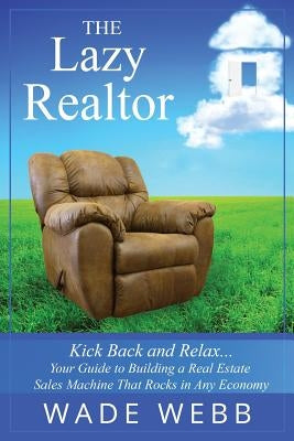 The Lazy Realtor: Kick Back and Relax...Your Guide to Building a Real Estate Sales Machine That Rocks in Any Economy by Webb, Wade