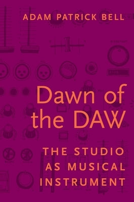 Dawn of the Daw: The Studio as Musical Instrument by Bell, Adam Patrick