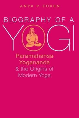 Biography of a Yogi: Paramahansa Yogananda and the Origins of Modern Yoga by Foxen, Anya P.