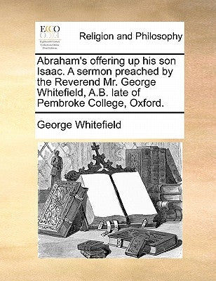 Abraham's Offering Up His Son Isaac. a Sermon Preached by the Reverend Mr. George Whitefield, A.B. Late of Pembroke College, Oxford. by Whitefield, George