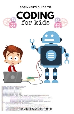 Beginner's Guide to Coding for Kids: Easy Kids Guide To Learn How To Code From Scratch, Javascript, Html And more: A Step By Step Guide by Scott Ph. D., Raul