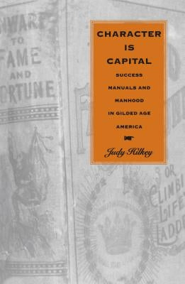 Character Is Capital: Success Manuals and Manhood in Gilded Age America by Hilkey, Judy