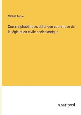 Cours alphabétique, théorique et pratique de la législation civile ecclésiastique by André, Michel