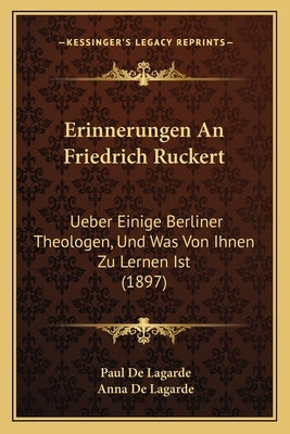 Erinnerungen An Friedrich Ruckert: Ueber Einige Berliner Theologen, Und Was Von Ihnen Zu Lernen Ist (1897) by De Lagarde, Paul