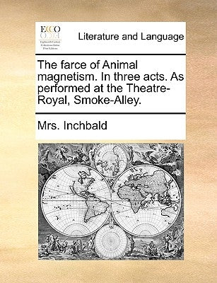 The Farce of Animal Magnetism. in Three Acts. as Performed at the Theatre-Royal, Smoke-Alley. by Inchbald, Elizabeth