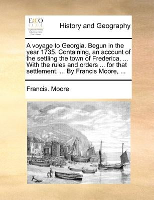 A Voyage to Georgia. Begun in the Year 1735. Containing, an Account of the Settling the Town of Frederica, ... with the Rules and Orders ... for That by Moore, Francis