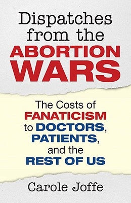 Dispatches from the Abortion Wars: The Costs of Fanaticism to Doctors, Patients, and the Rest of Us by Joffe, Carole