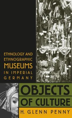 Objects of Culture: Ethnology and Ethnographic Museums in Imperial Germany by Penny, H. Glenn