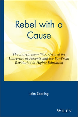 Rebel with a Cause: The Entrepreneur Who Created the University of Phoenix and the For-Profit Revolution in Higher Education by Sperling