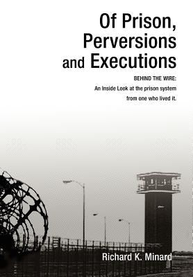 Of Prison, Perversions and Executions: BEHIND THE WIRE: An Inside Look at the prison system from one who lived it. by Minard, Richard K.