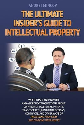 The Ultimate Insider's Guide to Intellectual Property: When to See an IP Lawyer and Ask Educated Questions about Copyright, Trademarks, Patents, Trade by Mincov, Andrei