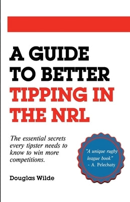 A Guide to Better Tipping in the NRL: The Essential Secrets every Tipster needs to know to win more competitions. by Wilde, Douglas