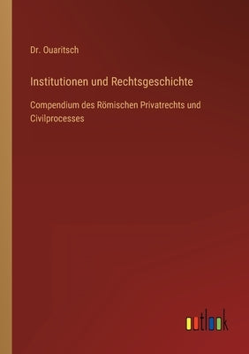 Institutionen und Rechtsgeschichte: Compendium des Römischen Privatrechts und Civilprocesses by Ouaritsch