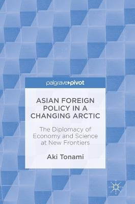 Asian Foreign Policy in a Changing Arctic: The Diplomacy of Economy and Science at New Frontiers by Tonami, Aki