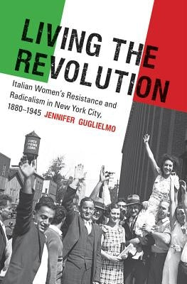 Living the Revolution: Italian Women's Resistance and Radicalism in New York City, 1880-1945 by Guglielmo, Jennifer