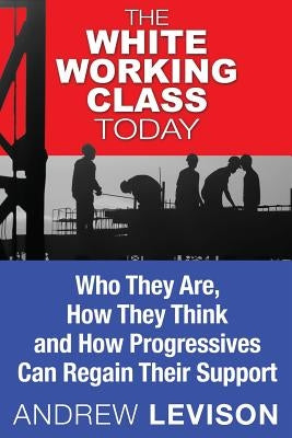 The White Working Class Today: Who They Are, How They Think and How Progressives Can Regain Their Support by Levison, Andrew