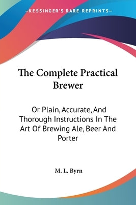 The Complete Practical Brewer: Or Plain, Accurate, And Thorough Instructions In The Art Of Brewing Ale, Beer And Porter by Byrn, M. L.