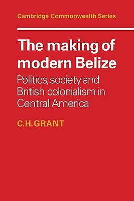 The Making of Modern Belize: Politics, Society and British Colonialism in Central America by Grant, C. H.