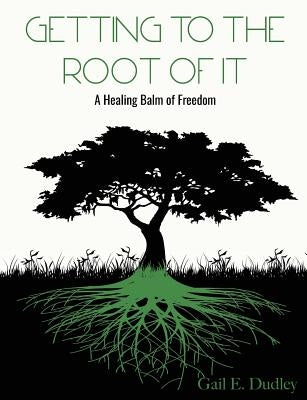 Getting to the Root of It: A Healing Balm of Freedom by Dudley, Gail E.