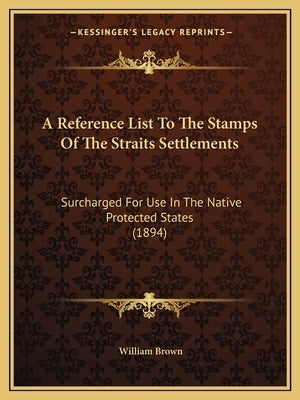 A Reference List To The Stamps Of The Straits Settlements: Surcharged For Use In The Native Protected States (1894) by Brown, William