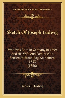 Sketch Of Joseph Ludwig: Who Was Born In Germany In 1699, And His Wife And Family, Who Settled At Broad Bay, Waldoboro, 1753 (1866) by Ludwig, Moses R.
