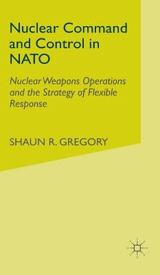 Nuclear Command and Control in NATO: Nuclear Weapons Operations and the Strategy of Flexible Response by Gregory, S.