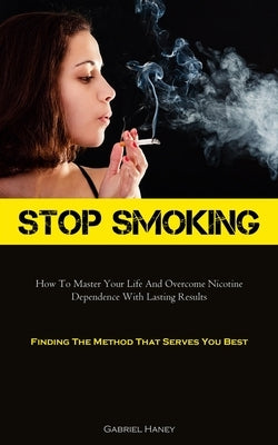 Stop Smoking: How To Master Your Life And Overcome Nicotine Dependence With Lasting Results (Finding The Method That Serves You Best by Haney, Gabriel