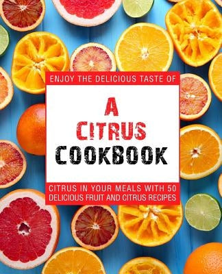 A Citrus Cookbook: Enjoy the Delicious Tastes of Citrus in Your Meals with 50 Delicious Fruit and Citrus Recipes (2nd Edition) by Press, Booksumo