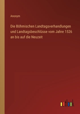 Die Böhmischen Landtagsverhandlungen und Landtagsbeschlüsse vom Jahre 1526 an bis auf die Neuzeit by Anonym