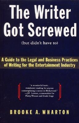 The Writer Got Screwed (But Didn't Have To): Guide to the Legal and Business Practices of Writing for the Entertainment Indus by Wharton, Brooke A.