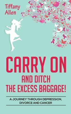 Carry On and Ditch the Excess Baggage!: A Journey through Depression, Divorce & Cancer by Allen, Tiffany