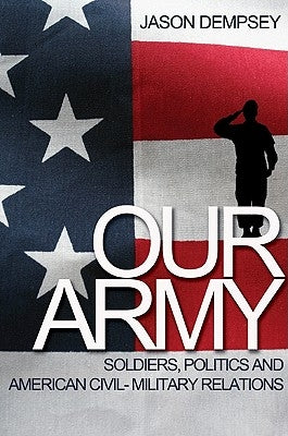 Our Army: Soldiers, Politics, and American Civil-Military Relations by Dempsey, Jason K.