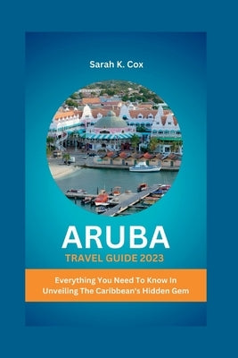 Aruba Travel Guide 2023: Everything You Need To Know In Unveiling The Caribbean's Hidden Gem by Cox, Sarah K.