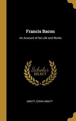 Francis Bacon: An Account of his Life and Works by Abbott, Abbott Edwin