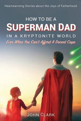 How To Be A Superman Dad In A Kryptonite World: Even When You Can't Afford A Decent Cape by Clark, John