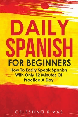 Daily Spanish For Beginners: How To Easily Speak Spanish With Only 12 Minutes Of Practice A Day by Rivas, Celestino