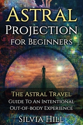 Astral Projection for Beginners: The Astral Travel Guide to an Intentional Out-of-Body Experience by Hill, Silvia