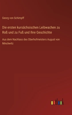 Die ersten kursächsischen Leibwachen zu Roß und zu Fuß und Ihre Geschichte: Aus dem Nachlass des Oberhofmeisters August von Minckwitz by Schimpff, Georg Von