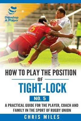 How to play the position of Tight-lock (No. 5): A practical guide for the player, coach and family in the sport of rugby union by Miles, Chris