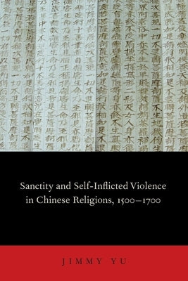 Sanctity and Self-Inflicted Violence in Chinese Religions, 1500-1700 by Yu, Jimmy