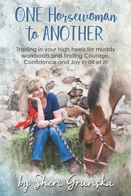 One Horsewoman To Another: Trading In Your High Heels For Muddy Work Boots and Finding Courage, Confidence and Joy In All Of It! by Grunska, Sheri