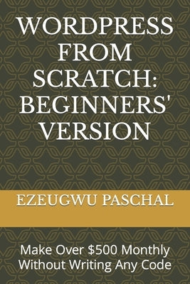 Wordpress from Scratch: BEGINNERS' VERSION: Make Over $500 Monthly Without Writing Any Code by Paschal, Ezeugwu