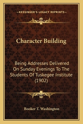 Character Building: Being Addresses Delivered On Sunday Evenings To The Students Of Tuskegee Institute (1902) by Washington, Booker T.