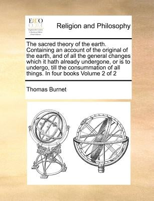 The Sacred Theory of the Earth. Containing an Account of the Original of the Earth, and of All the General Changes Which It Hath Already Undergone, or by Burnet, Thomas