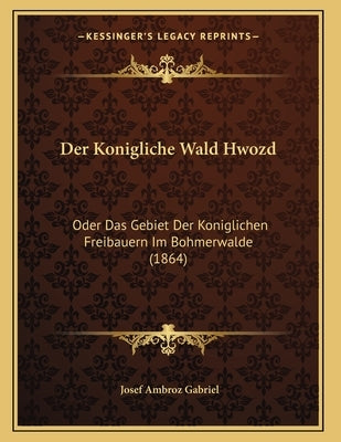 Der Konigliche Wald Hwozd: Oder Das Gebiet Der Koniglichen Freibauern Im Bohmerwalde (1864) by Gabriel, Josef Ambroz