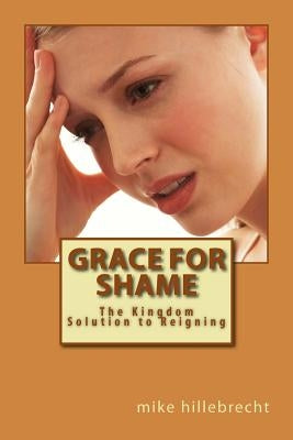 Grace for Shame: The Kingdom Solution to Reigning by Hillebrecht, Mike