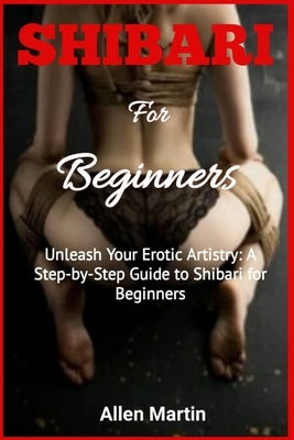 SHIBARI For Beginners: Unleash Your Erotic Artistry: A Step-by-Step Guide to Shibari for Beginners by Martin, Allen