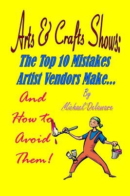 Arts & Crafts Shows: The Top 10 Mistakes Artist Vendors Make... and How to Avoid Them! by Delaware, Michael