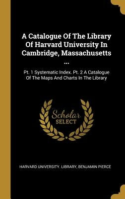 A Catalogue Of The Library Of Harvard University In Cambridge, Massachusetts ...: Pt. 1 Systematic Index. Pt. 2 A Catalogue Of The Maps And Charts In by Library, Harvard University
