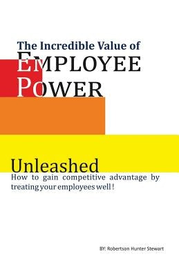 The Incredible Value of Employee Power: Unleashed How to gain competitive advantage by treating your employees well! by Stewart, Robertson Hunter